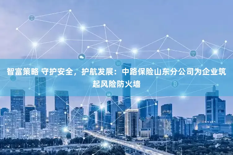 智富策略 守护安全，护航发展：中路保险山东分公司为企业筑起风险防火墙