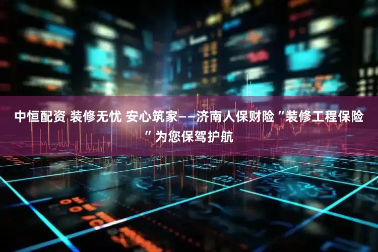 中恒配资 装修无忧 安心筑家——济南人保财险“装修工程保险”为您保驾护航