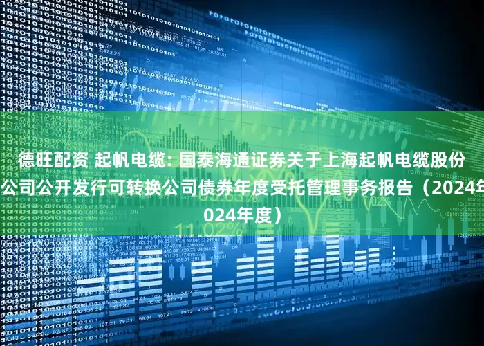 德旺配资 起帆电缆: 国泰海通证券关于上海起帆电缆股份有限公司公开发行可转换公司债券年度受托管理事务报告（2024年度）