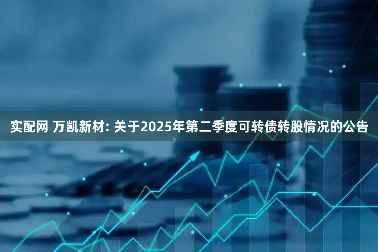 实配网 万凯新材: 关于2025年第二季度可转债转股情况的公告