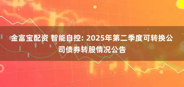 金富宝配资 智能自控: 2025年第二季度可转换公司债券转股情况公告