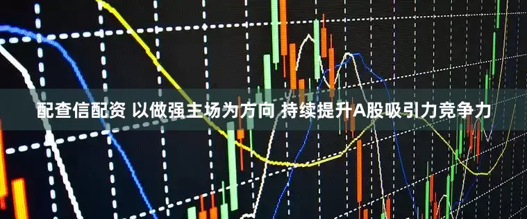 配查信配资 以做强主场为方向 持续提升A股吸引力竞争力