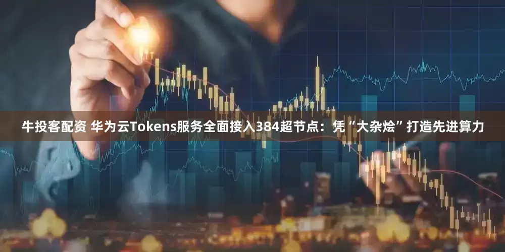 牛投客配资 华为云Tokens服务全面接入384超节点：凭“大杂烩”打造先进算力