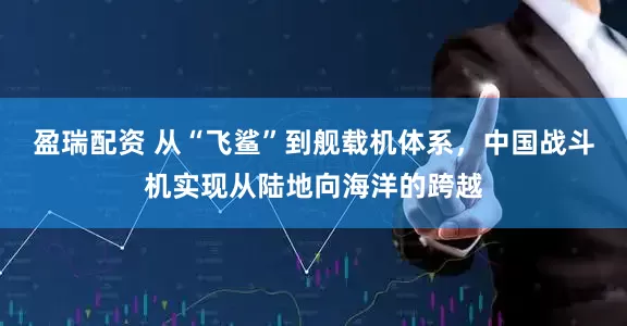 盈瑞配资 从“飞鲨”到舰载机体系，中国战斗机实现从陆地向海洋的跨越