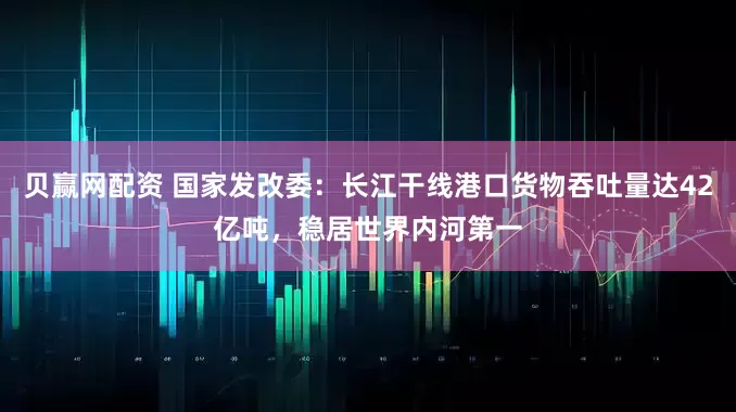 贝赢网配资 国家发改委：长江干线港口货物吞吐量达42亿吨，稳居世界内河第一