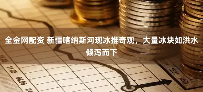 全金网配资 新疆喀纳斯河现冰推奇观，大量冰块如洪水倾泻而下