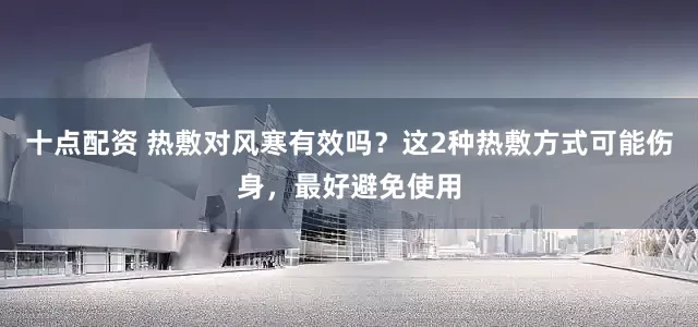 十点配资 热敷对风寒有效吗？这2种热敷方式可能伤身，最好避免使用