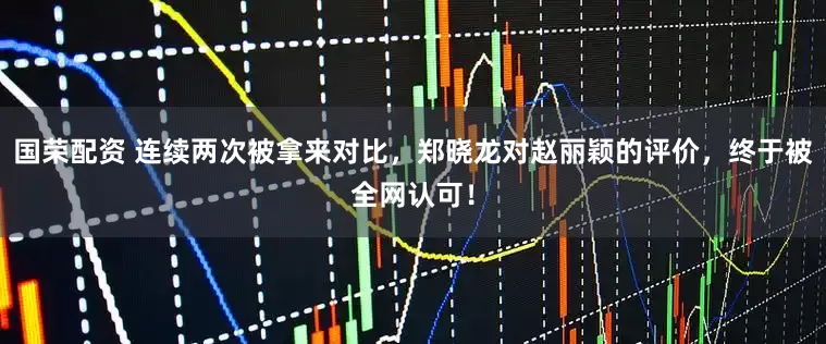 国荣配资 连续两次被拿来对比，郑晓龙对赵丽颖的评价，终于被全网认可！