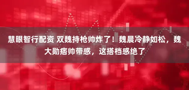 慧眼智行配资 双魏持枪帅炸了！魏晨冷静如松，魏大勋痞帅带感，这搭档感绝了